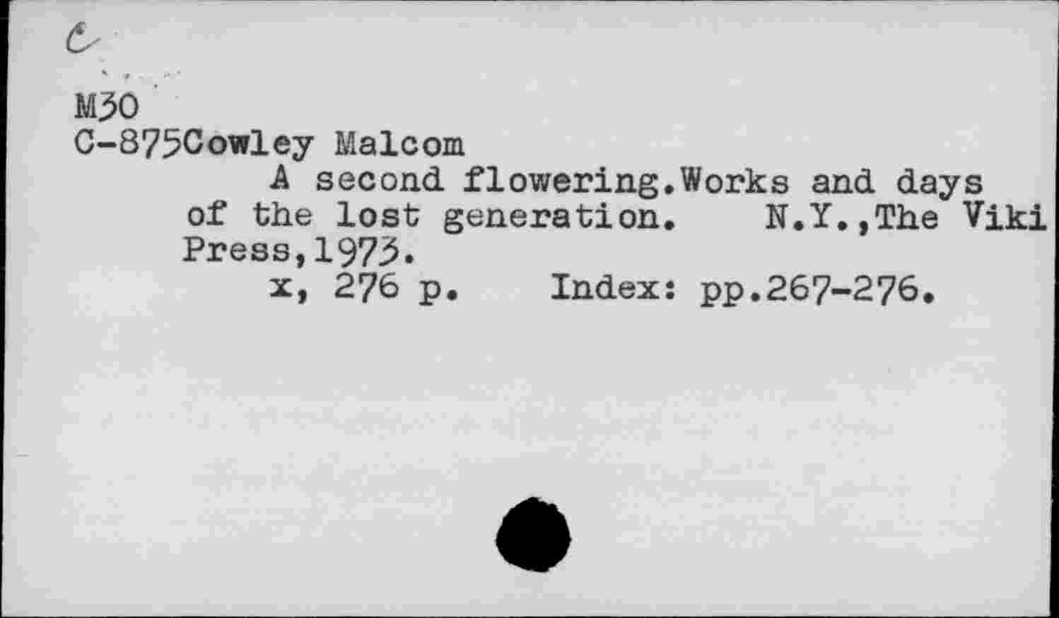 ﻿M30
C-875Cowley Malcom
A second flowering.Works and days of the lost generation. N.Y.,The Viki Press,1973«
x, 276 p. Index: pp.267-276.